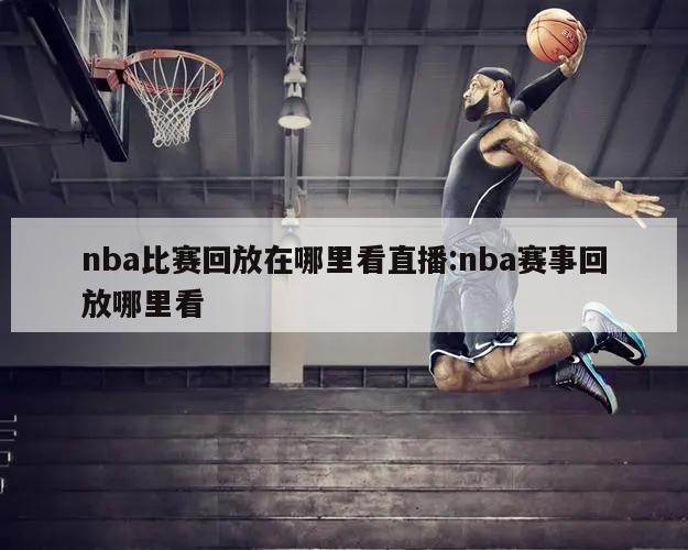 nba比赛回放在哪里看直播:nba赛事回放哪里看