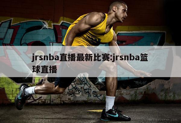 jrsnba直播最新比赛:jrsnba篮球直播