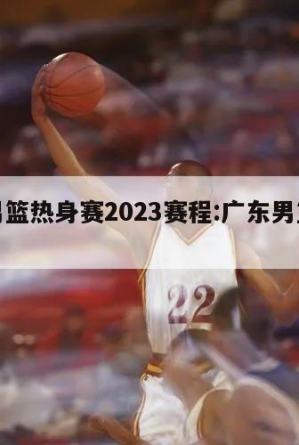 广东男篮热身赛2023赛程:广东男篮赛程2021